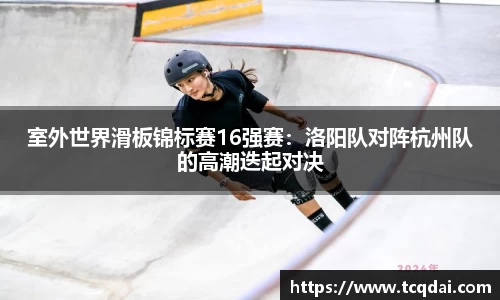 室外世界滑板锦标赛16强赛：洛阳队对阵杭州队的高潮迭起对决